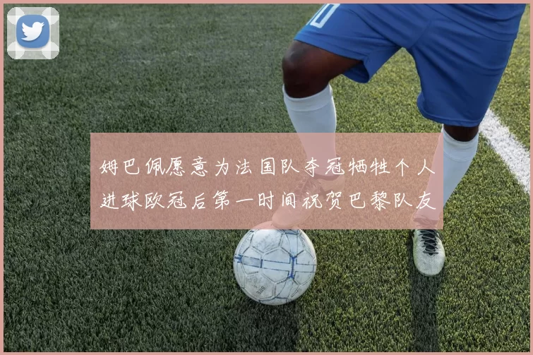 姆巴佩愿意为法国队夺冠牺牲个人进球欧冠后第一时间祝贺巴黎队友