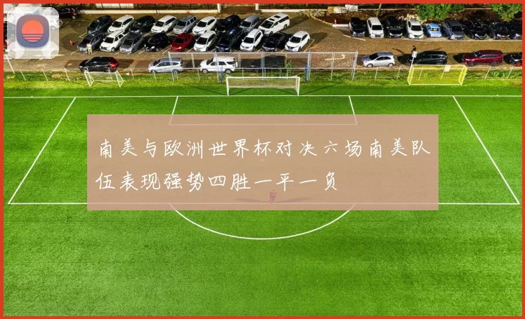 南美与欧洲世界杯对决六场南美队伍表现强势四胜一平一负